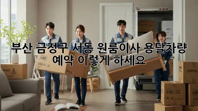 부산 금정구 서동 원룸이사? 용달차량 예약, 이렇게 하세요!